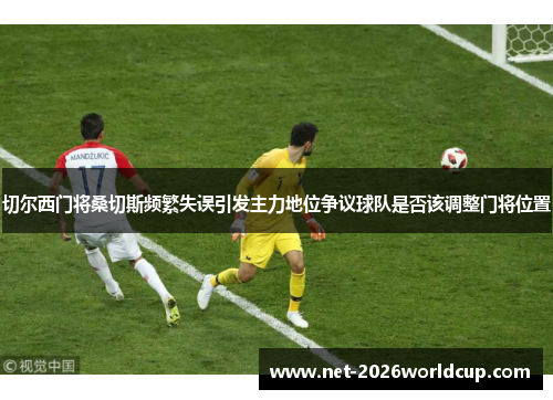 切尔西门将桑切斯频繁失误引发主力地位争议球队是否该调整门将位置