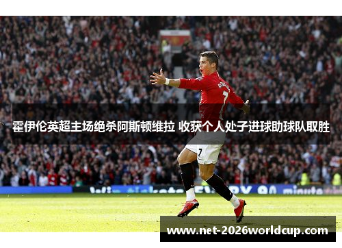 霍伊伦英超主场绝杀阿斯顿维拉 收获个人处子进球助球队取胜 霍伊伦英超主场绝杀阿斯顿维拉 收获个人处子进球助球队取胜