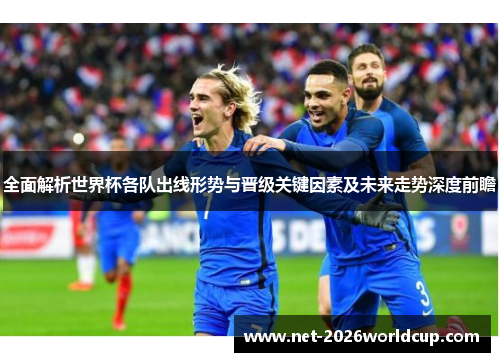 全面解析世界杯各队出线形势与晋级关键因素及未来走势深度前瞻 全面解析世界杯各队出线形势与晋级关键因素及未来走势深度前瞻